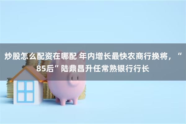 炒股怎么配资在哪配 年内增长最快农商行换将,“85后”陆鼎昌升任常熟银行行长