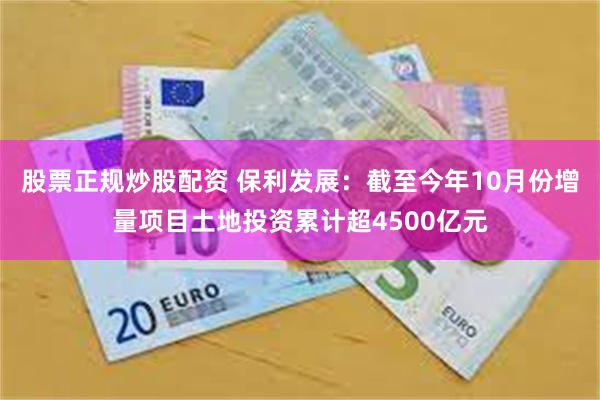 股票正规炒股配资 保利发展：截至今年10月份增量项目土地投资累计超4500亿元